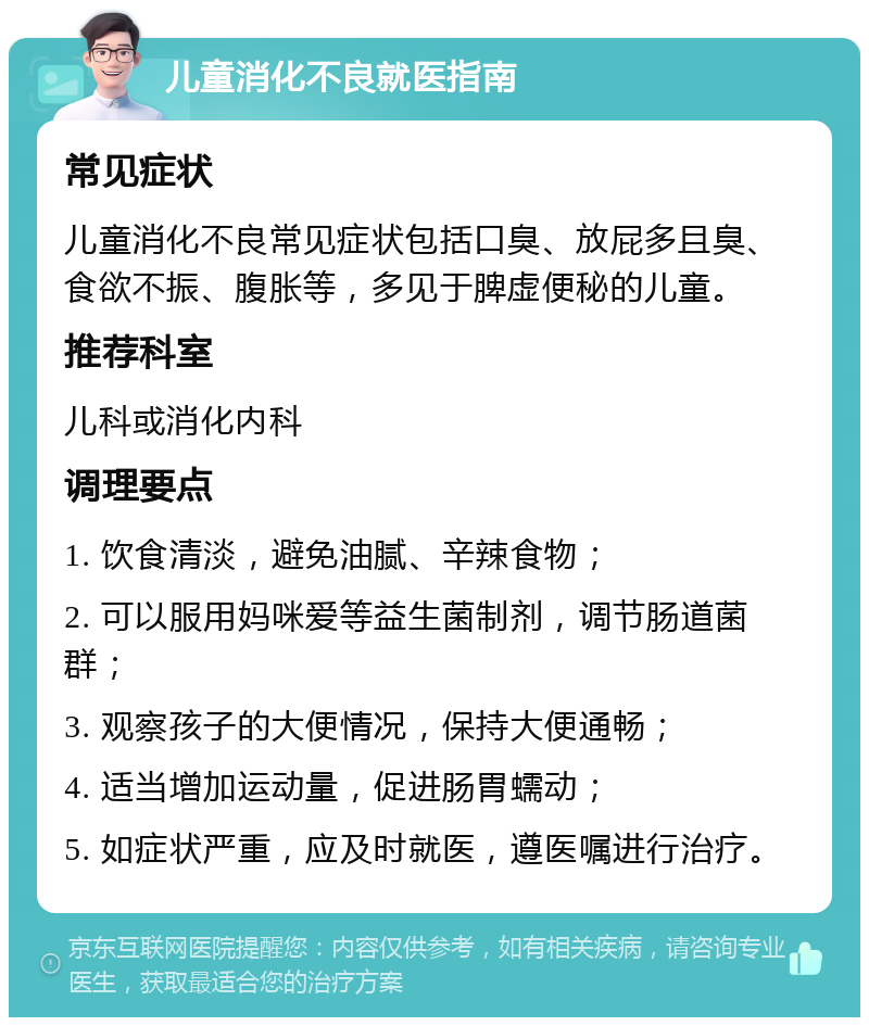 儿童消化不良就医指南 常见症状 儿童消化不良常见症状包括口臭、放屁多且臭、食欲不振、腹胀等，多见于脾虚便秘的儿童。 推荐科室 儿科或消化内科 调理要点 1. 饮食清淡，避免油腻、辛辣食物； 2. 可以服用妈咪爱等益生菌制剂，调节肠道菌群； 3. 观察孩子的大便情况，保持大便通畅； 4. 适当增加运动量，促进肠胃蠕动； 5. 如症状严重，应及时就医，遵医嘱进行治疗。