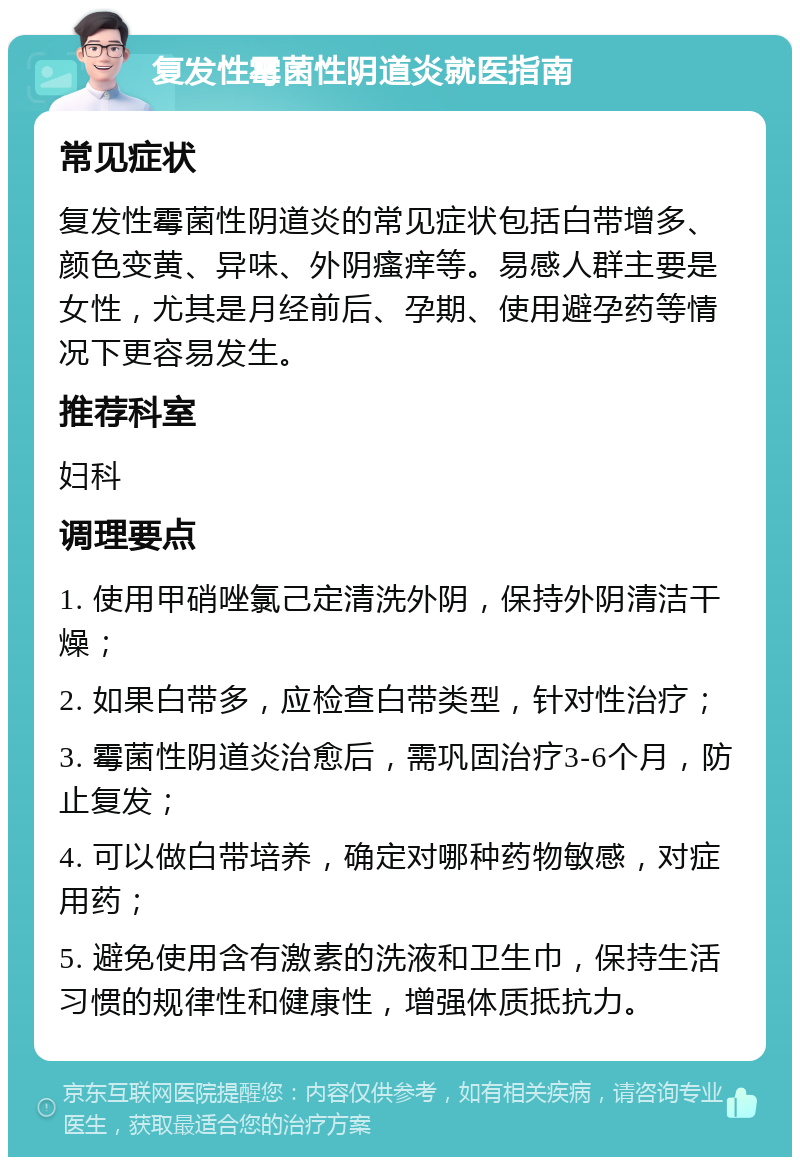 复发性霉菌性阴道炎就医指南 常见症状 复发性霉菌性阴道炎的常见症状包括白带增多、颜色变黄、异味、外阴瘙痒等。易感人群主要是女性，尤其是月经前后、孕期、使用避孕药等情况下更容易发生。 推荐科室 妇科 调理要点 1. 使用甲硝唑氯己定清洗外阴，保持外阴清洁干燥； 2. 如果白带多，应检查白带类型，针对性治疗； 3. 霉菌性阴道炎治愈后，需巩固治疗3-6个月，防止复发； 4. 可以做白带培养，确定对哪种药物敏感，对症用药； 5. 避免使用含有激素的洗液和卫生巾，保持生活习惯的规律性和健康性，增强体质抵抗力。