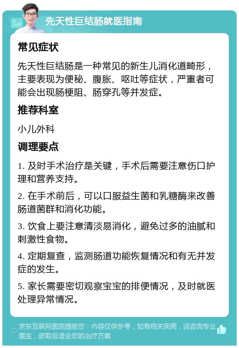 先天性巨结肠就医指南 常见症状 先天性巨结肠是一种常见的新生儿消化道畸形，主要表现为便秘、腹胀、呕吐等症状，严重者可能会出现肠梗阻、肠穿孔等并发症。 推荐科室 小儿外科 调理要点 1. 及时手术治疗是关键，手术后需要注意伤口护理和营养支持。 2. 在手术前后，可以口服益生菌和乳糖酶来改善肠道菌群和消化功能。 3. 饮食上要注意清淡易消化，避免过多的油腻和刺激性食物。 4. 定期复查，监测肠道功能恢复情况和有无并发症的发生。 5. 家长需要密切观察宝宝的排便情况，及时就医处理异常情况。