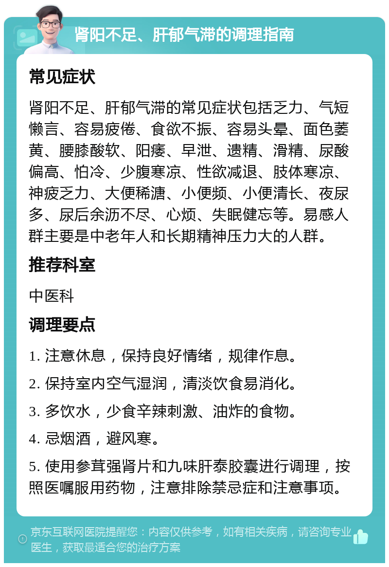 肾阳不足、肝郁气滞的调理指南 常见症状 肾阳不足、肝郁气滞的常见症状包括乏力、气短懒言、容易疲倦、食欲不振、容易头晕、面色萎黄、腰膝酸软、阳痿、早泄、遗精、滑精、尿酸偏高、怕冷、少腹寒凉、性欲减退、肢体寒凉、神疲乏力、大便稀溏、小便频、小便清长、夜尿多、尿后余沥不尽、心烦、失眠健忘等。易感人群主要是中老年人和长期精神压力大的人群。 推荐科室 中医科 调理要点 1. 注意休息，保持良好情绪，规律作息。 2. 保持室内空气湿润，清淡饮食易消化。 3. 多饮水，少食辛辣刺激、油炸的食物。 4. 忌烟酒，避风寒。 5. 使用参茸强肾片和九味肝泰胶囊进行调理，按照医嘱服用药物，注意排除禁忌症和注意事项。