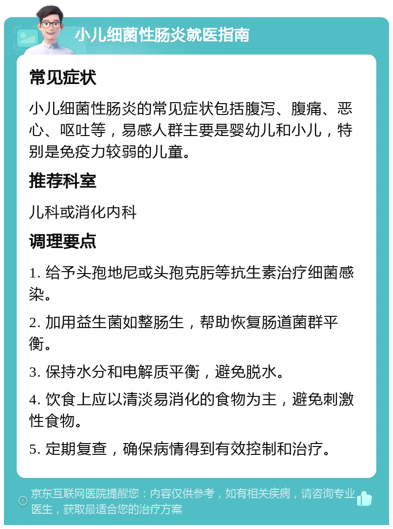 小儿细菌性肠炎就医指南 常见症状 小儿细菌性肠炎的常见症状包括腹泻、腹痛、恶心、呕吐等，易感人群主要是婴幼儿和小儿，特别是免疫力较弱的儿童。 推荐科室 儿科或消化内科 调理要点 1. 给予头孢地尼或头孢克肟等抗生素治疗细菌感染。 2. 加用益生菌如整肠生，帮助恢复肠道菌群平衡。 3. 保持水分和电解质平衡，避免脱水。 4. 饮食上应以清淡易消化的食物为主，避免刺激性食物。 5. 定期复查，确保病情得到有效控制和治疗。