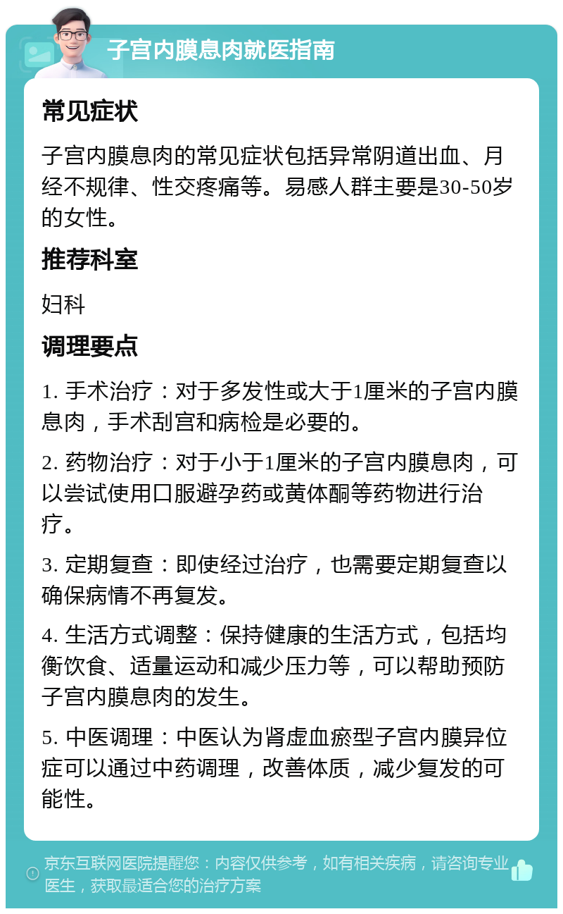 子宫内膜息肉就医指南 常见症状 子宫内膜息肉的常见症状包括异常阴道出血、月经不规律、性交疼痛等。易感人群主要是30-50岁的女性。 推荐科室 妇科 调理要点 1. 手术治疗：对于多发性或大于1厘米的子宫内膜息肉，手术刮宫和病检是必要的。 2. 药物治疗：对于小于1厘米的子宫内膜息肉，可以尝试使用口服避孕药或黄体酮等药物进行治疗。 3. 定期复查：即使经过治疗，也需要定期复查以确保病情不再复发。 4. 生活方式调整：保持健康的生活方式，包括均衡饮食、适量运动和减少压力等，可以帮助预防子宫内膜息肉的发生。 5. 中医调理：中医认为肾虚血瘀型子宫内膜异位症可以通过中药调理，改善体质，减少复发的可能性。