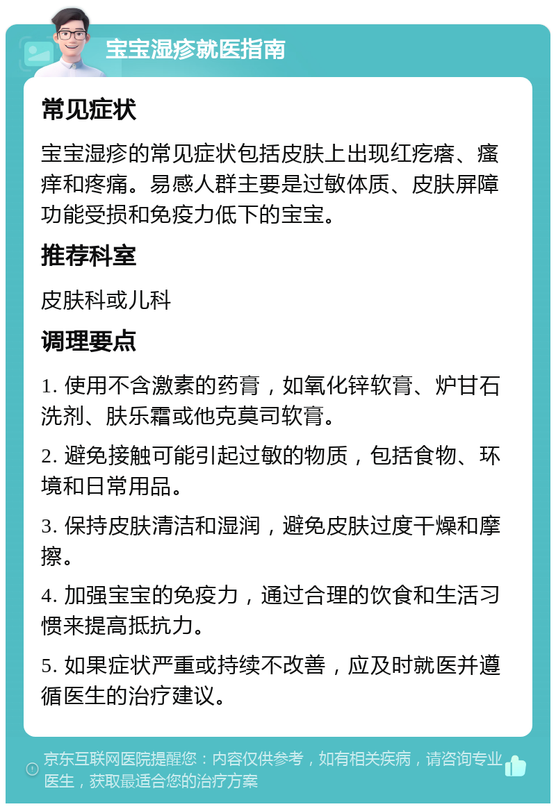 宝宝湿疹就医指南 常见症状 宝宝湿疹的常见症状包括皮肤上出现红疙瘩、瘙痒和疼痛。易感人群主要是过敏体质、皮肤屏障功能受损和免疫力低下的宝宝。 推荐科室 皮肤科或儿科 调理要点 1. 使用不含激素的药膏，如氧化锌软膏、炉甘石洗剂、肤乐霜或他克莫司软膏。 2. 避免接触可能引起过敏的物质，包括食物、环境和日常用品。 3. 保持皮肤清洁和湿润，避免皮肤过度干燥和摩擦。 4. 加强宝宝的免疫力，通过合理的饮食和生活习惯来提高抵抗力。 5. 如果症状严重或持续不改善，应及时就医并遵循医生的治疗建议。