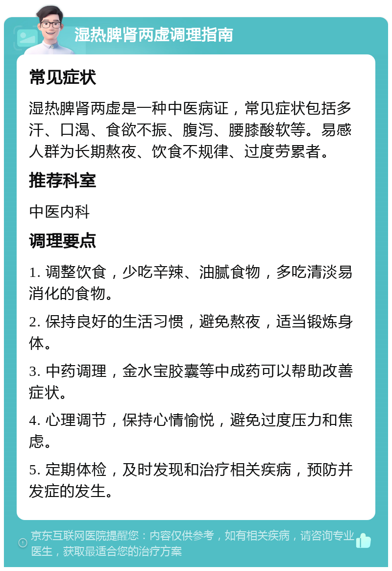 湿热脾肾两虚调理指南 常见症状 湿热脾肾两虚是一种中医病证，常见症状包括多汗、口渴、食欲不振、腹泻、腰膝酸软等。易感人群为长期熬夜、饮食不规律、过度劳累者。 推荐科室 中医内科 调理要点 1. 调整饮食，少吃辛辣、油腻食物，多吃清淡易消化的食物。 2. 保持良好的生活习惯，避免熬夜，适当锻炼身体。 3. 中药调理，金水宝胶囊等中成药可以帮助改善症状。 4. 心理调节，保持心情愉悦，避免过度压力和焦虑。 5. 定期体检，及时发现和治疗相关疾病，预防并发症的发生。