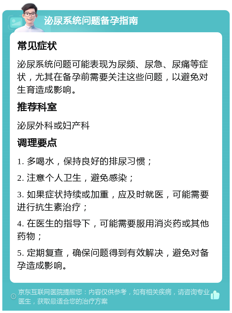 泌尿系统问题备孕指南 常见症状 泌尿系统问题可能表现为尿频、尿急、尿痛等症状，尤其在备孕前需要关注这些问题，以避免对生育造成影响。 推荐科室 泌尿外科或妇产科 调理要点 1. 多喝水，保持良好的排尿习惯； 2. 注意个人卫生，避免感染； 3. 如果症状持续或加重，应及时就医，可能需要进行抗生素治疗； 4. 在医生的指导下，可能需要服用消炎药或其他药物； 5. 定期复查，确保问题得到有效解决，避免对备孕造成影响。