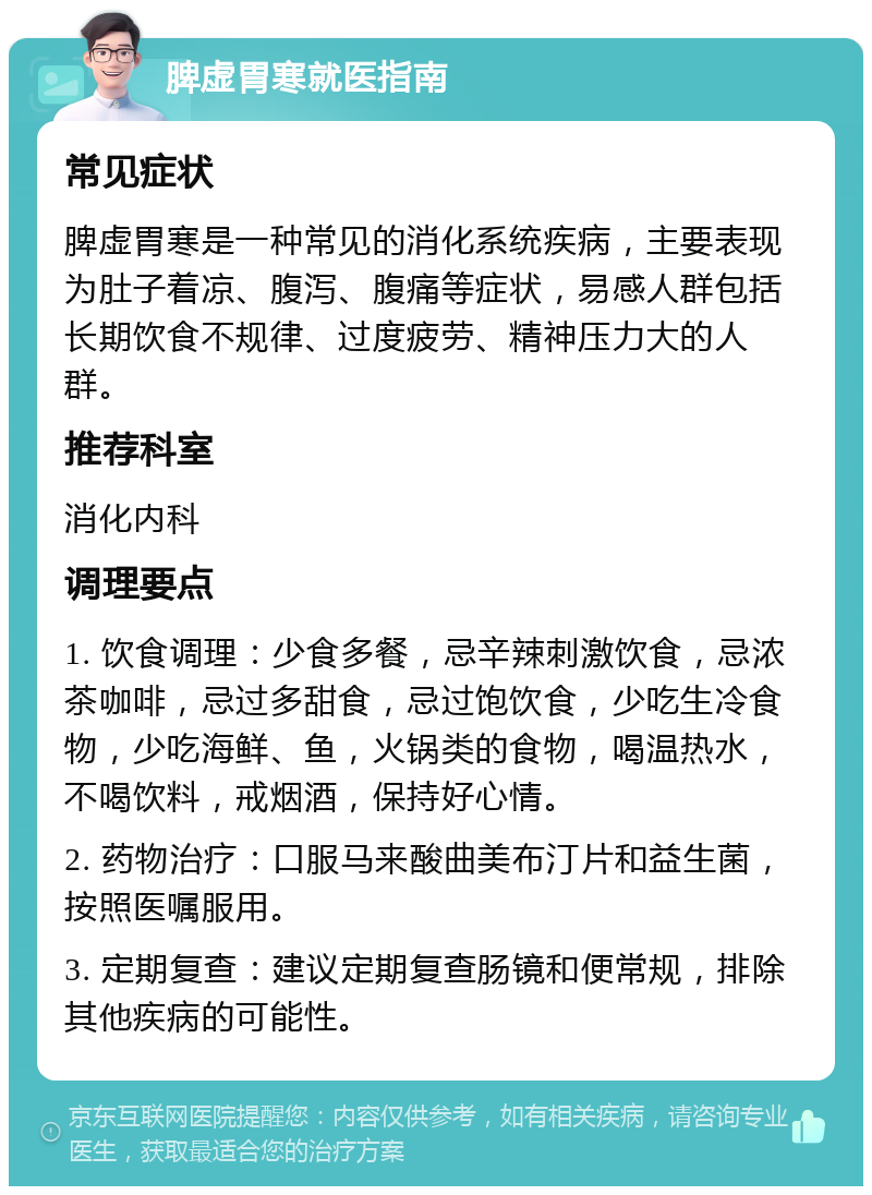 脾虚胃寒就医指南 常见症状 脾虚胃寒是一种常见的消化系统疾病，主要表现为肚子着凉、腹泻、腹痛等症状，易感人群包括长期饮食不规律、过度疲劳、精神压力大的人群。 推荐科室 消化内科 调理要点 1. 饮食调理：少食多餐，忌辛辣刺激饮食，忌浓茶咖啡，忌过多甜食，忌过饱饮食，少吃生冷食物，少吃海鲜、鱼，火锅类的食物，喝温热水，不喝饮料，戒烟酒，保持好心情。 2. 药物治疗：口服马来酸曲美布汀片和益生菌，按照医嘱服用。 3. 定期复查：建议定期复查肠镜和便常规，排除其他疾病的可能性。