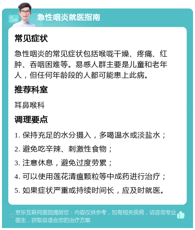 急性咽炎就医指南 常见症状 急性咽炎的常见症状包括喉咙干燥、疼痛、红肿、吞咽困难等。易感人群主要是儿童和老年人，但任何年龄段的人都可能患上此病。 推荐科室 耳鼻喉科 调理要点 1. 保持充足的水分摄入，多喝温水或淡盐水； 2. 避免吃辛辣、刺激性食物； 3. 注意休息，避免过度劳累； 4. 可以使用莲花清瘟颗粒等中成药进行治疗； 5. 如果症状严重或持续时间长，应及时就医。