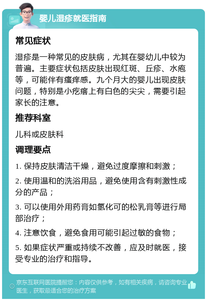 婴儿湿疹就医指南 常见症状 湿疹是一种常见的皮肤病，尤其在婴幼儿中较为普遍。主要症状包括皮肤出现红斑、丘疹、水疱等，可能伴有瘙痒感。九个月大的婴儿出现皮肤问题，特别是小疙瘩上有白色的尖尖，需要引起家长的注意。 推荐科室 儿科或皮肤科 调理要点 1. 保持皮肤清洁干燥，避免过度摩擦和刺激； 2. 使用温和的洗浴用品，避免使用含有刺激性成分的产品； 3. 可以使用外用药膏如氢化可的松乳膏等进行局部治疗； 4. 注意饮食，避免食用可能引起过敏的食物； 5. 如果症状严重或持续不改善，应及时就医，接受专业的治疗和指导。