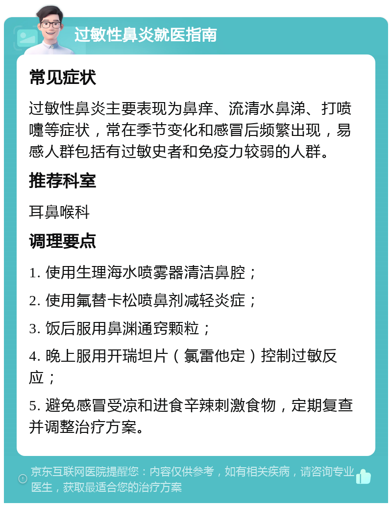 过敏性鼻炎就医指南 常见症状 过敏性鼻炎主要表现为鼻痒、流清水鼻涕、打喷嚏等症状，常在季节变化和感冒后频繁出现，易感人群包括有过敏史者和免疫力较弱的人群。 推荐科室 耳鼻喉科 调理要点 1. 使用生理海水喷雾器清洁鼻腔； 2. 使用氟替卡松喷鼻剂减轻炎症； 3. 饭后服用鼻渊通窍颗粒； 4. 晚上服用开瑞坦片（氯雷他定）控制过敏反应； 5. 避免感冒受凉和进食辛辣刺激食物，定期复查并调整治疗方案。