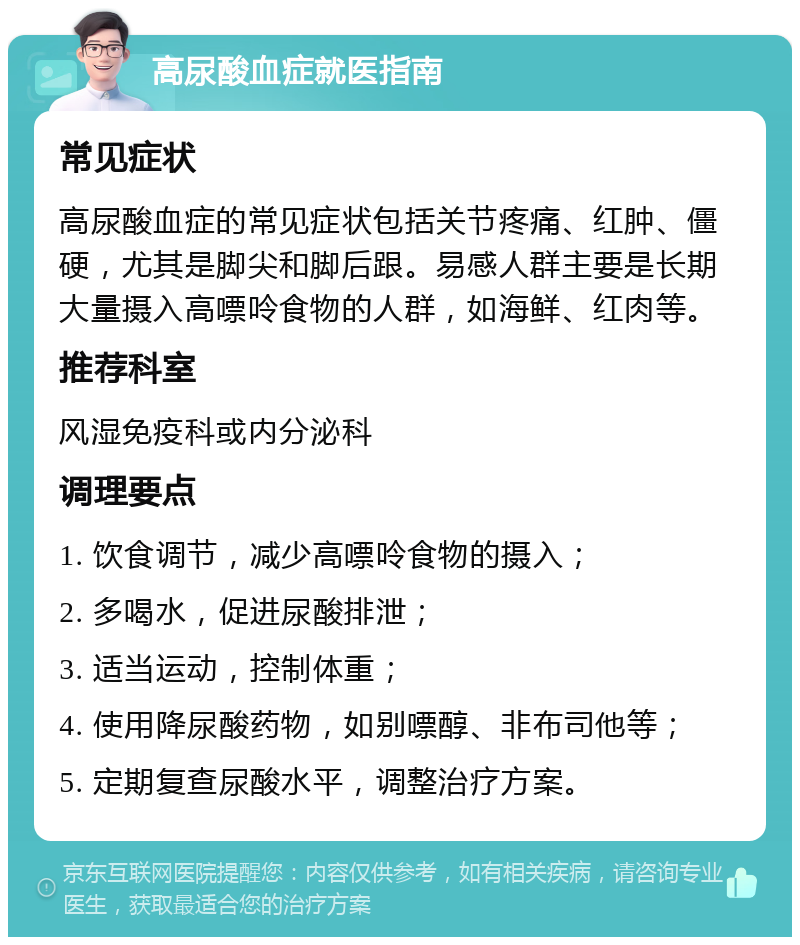 高尿酸血症就医指南 常见症状 高尿酸血症的常见症状包括关节疼痛、红肿、僵硬，尤其是脚尖和脚后跟。易感人群主要是长期大量摄入高嘌呤食物的人群，如海鲜、红肉等。 推荐科室 风湿免疫科或内分泌科 调理要点 1. 饮食调节，减少高嘌呤食物的摄入； 2. 多喝水，促进尿酸排泄； 3. 适当运动，控制体重； 4. 使用降尿酸药物，如别嘌醇、非布司他等； 5. 定期复查尿酸水平，调整治疗方案。