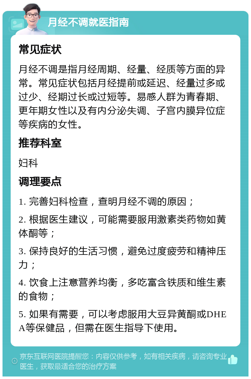 月经不调就医指南 常见症状 月经不调是指月经周期、经量、经质等方面的异常。常见症状包括月经提前或延迟、经量过多或过少、经期过长或过短等。易感人群为青春期、更年期女性以及有内分泌失调、子宫内膜异位症等疾病的女性。 推荐科室 妇科 调理要点 1. 完善妇科检查，查明月经不调的原因； 2. 根据医生建议，可能需要服用激素类药物如黄体酮等； 3. 保持良好的生活习惯，避免过度疲劳和精神压力； 4. 饮食上注意营养均衡，多吃富含铁质和维生素的食物； 5. 如果有需要，可以考虑服用大豆异黄酮或DHEA等保健品，但需在医生指导下使用。