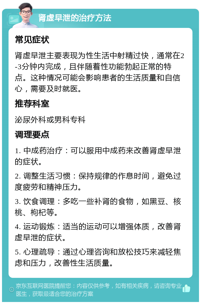 肾虚早泄的治疗方法 常见症状 肾虚早泄主要表现为性生活中射精过快，通常在2-3分钟内完成，且伴随着性功能勃起正常的特点。这种情况可能会影响患者的生活质量和自信心，需要及时就医。 推荐科室 泌尿外科或男科专科 调理要点 1. 中成药治疗：可以服用中成药来改善肾虚早泄的症状。 2. 调整生活习惯：保持规律的作息时间，避免过度疲劳和精神压力。 3. 饮食调理：多吃一些补肾的食物，如黑豆、核桃、枸杞等。 4. 运动锻炼：适当的运动可以增强体质，改善肾虚早泄的症状。 5. 心理疏导：通过心理咨询和放松技巧来减轻焦虑和压力，改善性生活质量。