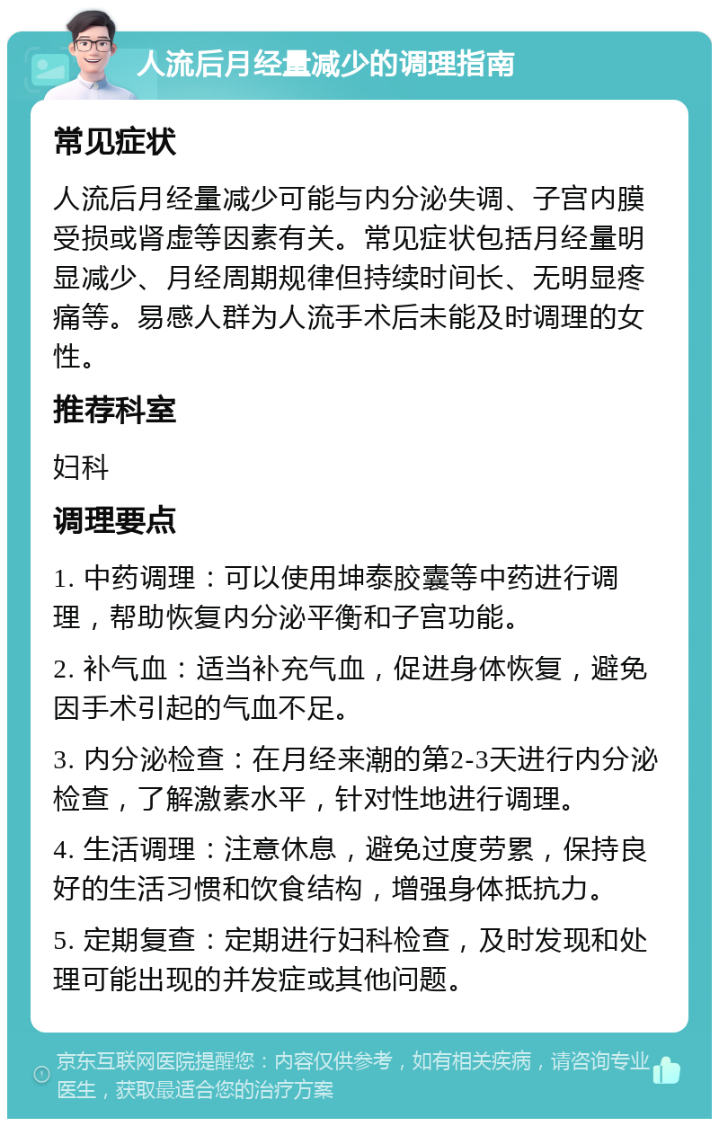 人流后月经量减少的调理指南 常见症状 人流后月经量减少可能与内分泌失调、子宫内膜受损或肾虚等因素有关。常见症状包括月经量明显减少、月经周期规律但持续时间长、无明显疼痛等。易感人群为人流手术后未能及时调理的女性。 推荐科室 妇科 调理要点 1. 中药调理：可以使用坤泰胶囊等中药进行调理，帮助恢复内分泌平衡和子宫功能。 2. 补气血：适当补充气血，促进身体恢复，避免因手术引起的气血不足。 3. 内分泌检查：在月经来潮的第2-3天进行内分泌检查，了解激素水平，针对性地进行调理。 4. 生活调理：注意休息，避免过度劳累，保持良好的生活习惯和饮食结构，增强身体抵抗力。 5. 定期复查：定期进行妇科检查，及时发现和处理可能出现的并发症或其他问题。