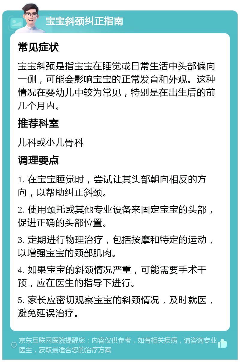 宝宝斜颈纠正指南 常见症状 宝宝斜颈是指宝宝在睡觉或日常生活中头部偏向一侧，可能会影响宝宝的正常发育和外观。这种情况在婴幼儿中较为常见，特别是在出生后的前几个月内。 推荐科室 儿科或小儿骨科 调理要点 1. 在宝宝睡觉时，尝试让其头部朝向相反的方向，以帮助纠正斜颈。 2. 使用颈托或其他专业设备来固定宝宝的头部，促进正确的头部位置。 3. 定期进行物理治疗，包括按摩和特定的运动，以增强宝宝的颈部肌肉。 4. 如果宝宝的斜颈情况严重，可能需要手术干预，应在医生的指导下进行。 5. 家长应密切观察宝宝的斜颈情况，及时就医，避免延误治疗。