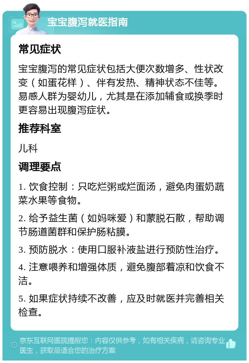 宝宝腹泻就医指南 常见症状 宝宝腹泻的常见症状包括大便次数增多、性状改变（如蛋花样）、伴有发热、精神状态不佳等。易感人群为婴幼儿，尤其是在添加辅食或换季时更容易出现腹泻症状。 推荐科室 儿科 调理要点 1. 饮食控制：只吃烂粥或烂面汤，避免肉蛋奶蔬菜水果等食物。 2. 给予益生菌（如妈咪爱）和蒙脱石散，帮助调节肠道菌群和保护肠粘膜。 3. 预防脱水：使用口服补液盐进行预防性治疗。 4. 注意喂养和增强体质，避免腹部着凉和饮食不洁。 5. 如果症状持续不改善，应及时就医并完善相关检查。