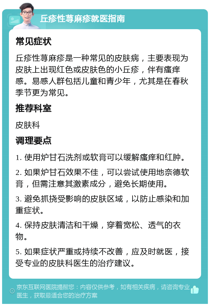 丘疹性荨麻疹就医指南 常见症状 丘疹性荨麻疹是一种常见的皮肤病，主要表现为皮肤上出现红色或皮肤色的小丘疹，伴有瘙痒感。易感人群包括儿童和青少年，尤其是在春秋季节更为常见。 推荐科室 皮肤科 调理要点 1. 使用炉甘石洗剂或软膏可以缓解瘙痒和红肿。 2. 如果炉甘石效果不佳，可以尝试使用地奈德软膏，但需注意其激素成分，避免长期使用。 3. 避免抓挠受影响的皮肤区域，以防止感染和加重症状。 4. 保持皮肤清洁和干燥，穿着宽松、透气的衣物。 5. 如果症状严重或持续不改善，应及时就医，接受专业的皮肤科医生的治疗建议。