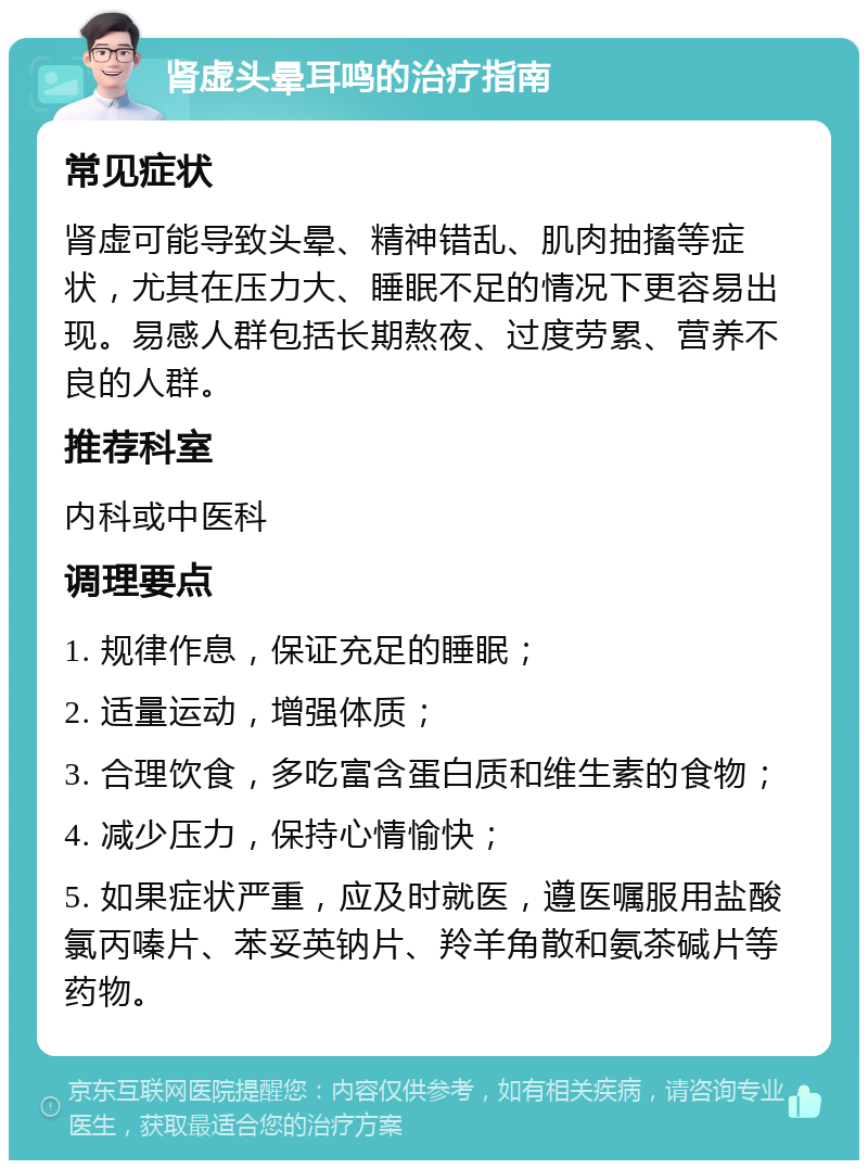 肾虚头晕耳鸣的治疗指南 常见症状 肾虚可能导致头晕、精神错乱、肌肉抽搐等症状，尤其在压力大、睡眠不足的情况下更容易出现。易感人群包括长期熬夜、过度劳累、营养不良的人群。 推荐科室 内科或中医科 调理要点 1. 规律作息，保证充足的睡眠； 2. 适量运动，增强体质； 3. 合理饮食，多吃富含蛋白质和维生素的食物； 4. 减少压力，保持心情愉快； 5. 如果症状严重，应及时就医，遵医嘱服用盐酸氯丙嗪片、苯妥英钠片、羚羊角散和氨茶碱片等药物。