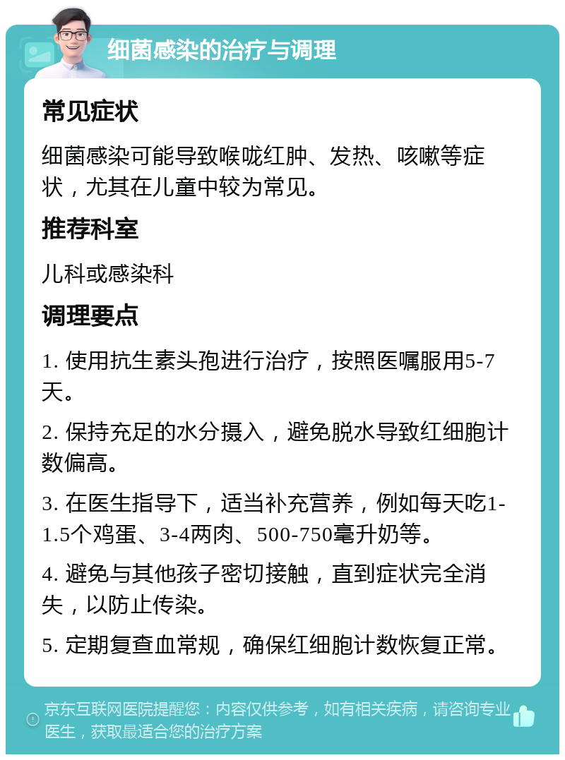 细菌感染的治疗与调理 常见症状 细菌感染可能导致喉咙红肿、发热、咳嗽等症状，尤其在儿童中较为常见。 推荐科室 儿科或感染科 调理要点 1. 使用抗生素头孢进行治疗，按照医嘱服用5-7天。 2. 保持充足的水分摄入，避免脱水导致红细胞计数偏高。 3. 在医生指导下，适当补充营养，例如每天吃1-1.5个鸡蛋、3-4两肉、500-750毫升奶等。 4. 避免与其他孩子密切接触，直到症状完全消失，以防止传染。 5. 定期复查血常规，确保红细胞计数恢复正常。