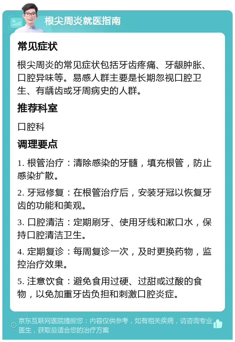 根尖周炎就医指南 常见症状 根尖周炎的常见症状包括牙齿疼痛、牙龈肿胀、口腔异味等。易感人群主要是长期忽视口腔卫生、有龋齿或牙周病史的人群。 推荐科室 口腔科 调理要点 1. 根管治疗：清除感染的牙髓，填充根管，防止感染扩散。 2. 牙冠修复：在根管治疗后，安装牙冠以恢复牙齿的功能和美观。 3. 口腔清洁：定期刷牙、使用牙线和漱口水，保持口腔清洁卫生。 4. 定期复诊：每周复诊一次，及时更换药物，监控治疗效果。 5. 注意饮食：避免食用过硬、过甜或过酸的食物，以免加重牙齿负担和刺激口腔炎症。