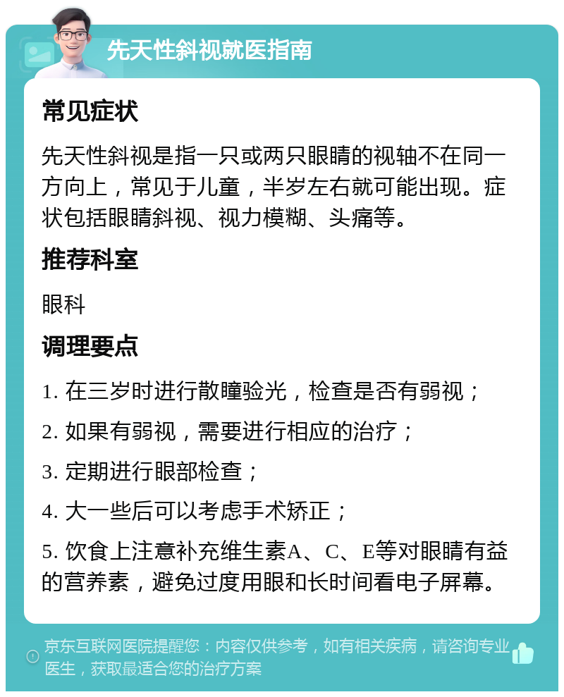 先天性斜视就医指南 常见症状 先天性斜视是指一只或两只眼睛的视轴不在同一方向上，常见于儿童，半岁左右就可能出现。症状包括眼睛斜视、视力模糊、头痛等。 推荐科室 眼科 调理要点 1. 在三岁时进行散瞳验光，检查是否有弱视； 2. 如果有弱视，需要进行相应的治疗； 3. 定期进行眼部检查； 4. 大一些后可以考虑手术矫正； 5. 饮食上注意补充维生素A、C、E等对眼睛有益的营养素，避免过度用眼和长时间看电子屏幕。