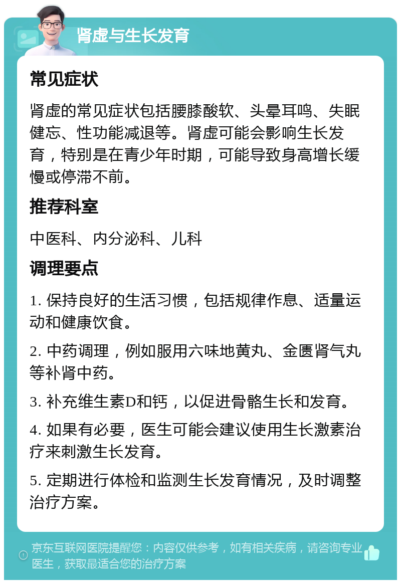 肾虚与生长发育 常见症状 肾虚的常见症状包括腰膝酸软、头晕耳鸣、失眠健忘、性功能减退等。肾虚可能会影响生长发育，特别是在青少年时期，可能导致身高增长缓慢或停滞不前。 推荐科室 中医科、内分泌科、儿科 调理要点 1. 保持良好的生活习惯，包括规律作息、适量运动和健康饮食。 2. 中药调理，例如服用六味地黄丸、金匮肾气丸等补肾中药。 3. 补充维生素D和钙，以促进骨骼生长和发育。 4. 如果有必要，医生可能会建议使用生长激素治疗来刺激生长发育。 5. 定期进行体检和监测生长发育情况，及时调整治疗方案。