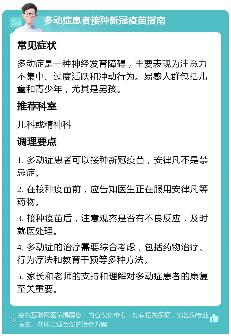 多动症患者接种新冠疫苗指南 常见症状 多动症是一种神经发育障碍，主要表现为注意力不集中、过度活跃和冲动行为。易感人群包括儿童和青少年，尤其是男孩。 推荐科室 儿科或精神科 调理要点 1. 多动症患者可以接种新冠疫苗，安律凡不是禁忌症。 2. 在接种疫苗前，应告知医生正在服用安律凡等药物。 3. 接种疫苗后，注意观察是否有不良反应，及时就医处理。 4. 多动症的治疗需要综合考虑，包括药物治疗、行为疗法和教育干预等多种方法。 5. 家长和老师的支持和理解对多动症患者的康复至关重要。