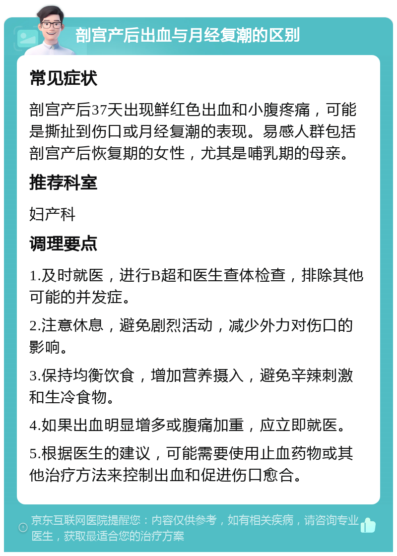 剖宫产后出血与月经复潮的区别 常见症状 剖宫产后37天出现鲜红色出血和小腹疼痛，可能是撕扯到伤口或月经复潮的表现。易感人群包括剖宫产后恢复期的女性，尤其是哺乳期的母亲。 推荐科室 妇产科 调理要点 1.及时就医，进行B超和医生查体检查，排除其他可能的并发症。 2.注意休息，避免剧烈活动，减少外力对伤口的影响。 3.保持均衡饮食，增加营养摄入，避免辛辣刺激和生冷食物。 4.如果出血明显增多或腹痛加重，应立即就医。 5.根据医生的建议，可能需要使用止血药物或其他治疗方法来控制出血和促进伤口愈合。