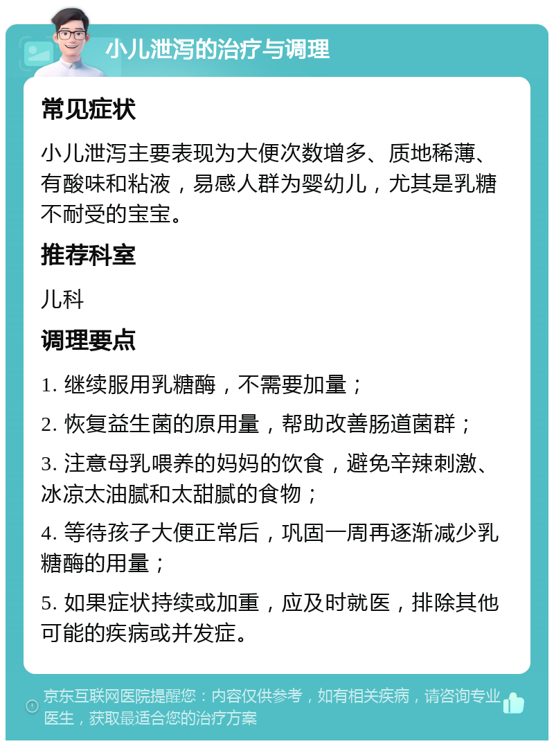 小儿泄泻的治疗与调理 常见症状 小儿泄泻主要表现为大便次数增多、质地稀薄、有酸味和粘液，易感人群为婴幼儿，尤其是乳糖不耐受的宝宝。 推荐科室 儿科 调理要点 1. 继续服用乳糖酶，不需要加量； 2. 恢复益生菌的原用量，帮助改善肠道菌群； 3. 注意母乳喂养的妈妈的饮食，避免辛辣刺激、冰凉太油腻和太甜腻的食物； 4. 等待孩子大便正常后，巩固一周再逐渐减少乳糖酶的用量； 5. 如果症状持续或加重，应及时就医，排除其他可能的疾病或并发症。