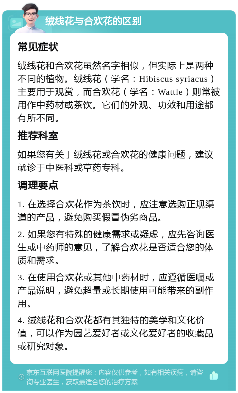 绒线花与合欢花的区别 常见症状 绒线花和合欢花虽然名字相似，但实际上是两种不同的植物。绒线花（学名：Hibiscus syriacus）主要用于观赏，而合欢花（学名：Wattle）则常被用作中药材或茶饮。它们的外观、功效和用途都有所不同。 推荐科室 如果您有关于绒线花或合欢花的健康问题，建议就诊于中医科或草药专科。 调理要点 1. 在选择合欢花作为茶饮时，应注意选购正规渠道的产品，避免购买假冒伪劣商品。 2. 如果您有特殊的健康需求或疑虑，应先咨询医生或中药师的意见，了解合欢花是否适合您的体质和需求。 3. 在使用合欢花或其他中药材时，应遵循医嘱或产品说明，避免超量或长期使用可能带来的副作用。 4. 绒线花和合欢花都有其独特的美学和文化价值，可以作为园艺爱好者或文化爱好者的收藏品或研究对象。