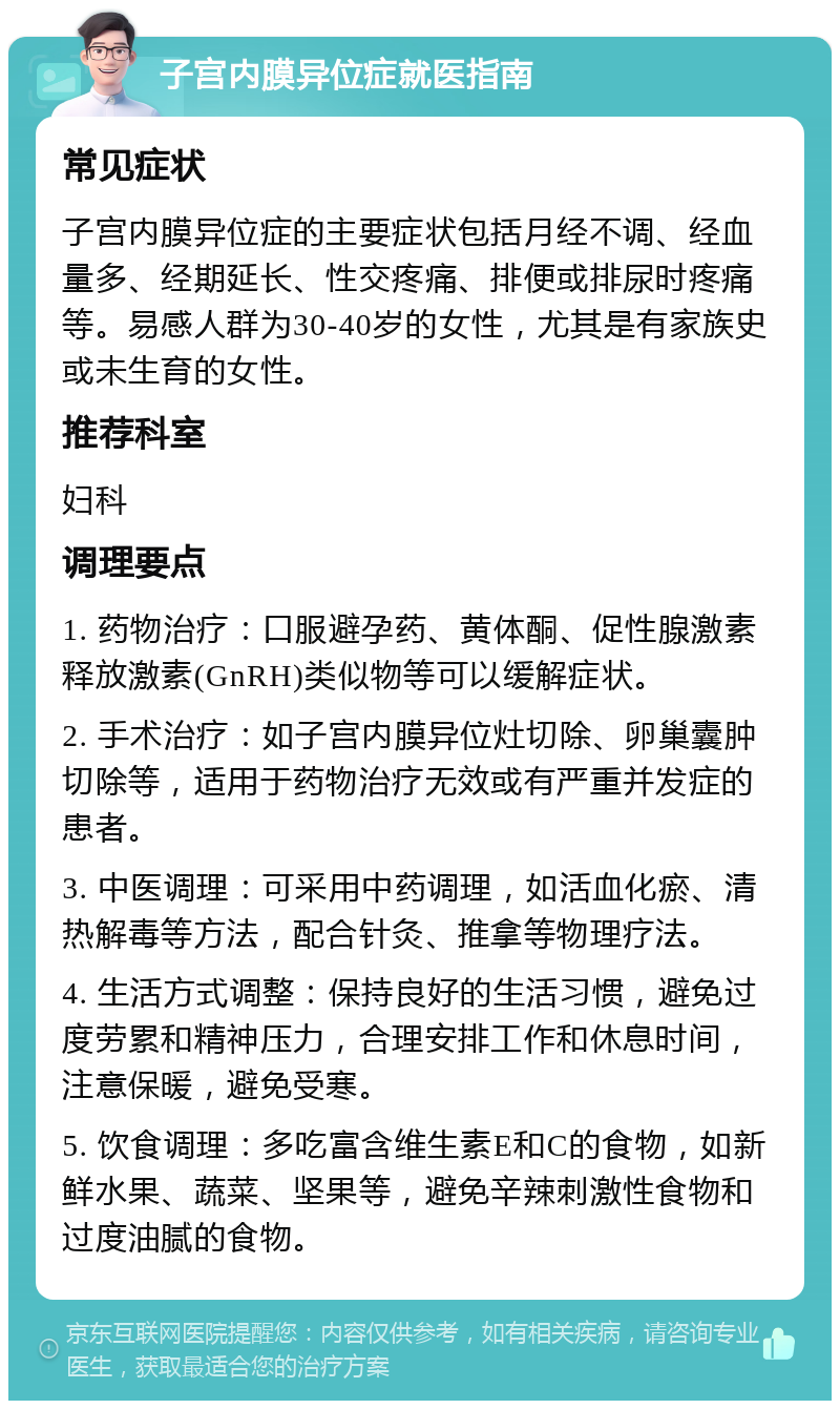 子宫内膜异位症就医指南 常见症状 子宫内膜异位症的主要症状包括月经不调、经血量多、经期延长、性交疼痛、排便或排尿时疼痛等。易感人群为30-40岁的女性，尤其是有家族史或未生育的女性。 推荐科室 妇科 调理要点 1. 药物治疗：口服避孕药、黄体酮、促性腺激素释放激素(GnRH)类似物等可以缓解症状。 2. 手术治疗：如子宫内膜异位灶切除、卵巢囊肿切除等，适用于药物治疗无效或有严重并发症的患者。 3. 中医调理：可采用中药调理，如活血化瘀、清热解毒等方法，配合针灸、推拿等物理疗法。 4. 生活方式调整：保持良好的生活习惯，避免过度劳累和精神压力，合理安排工作和休息时间，注意保暖，避免受寒。 5. 饮食调理：多吃富含维生素E和C的食物，如新鲜水果、蔬菜、坚果等，避免辛辣刺激性食物和过度油腻的食物。