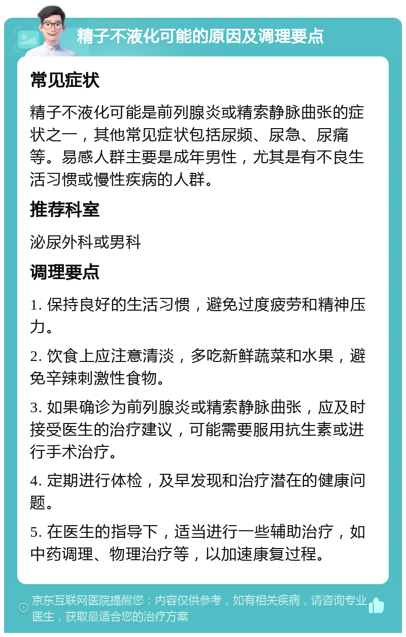 精子不液化可能的原因及调理要点 常见症状 精子不液化可能是前列腺炎或精索静脉曲张的症状之一，其他常见症状包括尿频、尿急、尿痛等。易感人群主要是成年男性，尤其是有不良生活习惯或慢性疾病的人群。 推荐科室 泌尿外科或男科 调理要点 1. 保持良好的生活习惯，避免过度疲劳和精神压力。 2. 饮食上应注意清淡，多吃新鲜蔬菜和水果，避免辛辣刺激性食物。 3. 如果确诊为前列腺炎或精索静脉曲张，应及时接受医生的治疗建议，可能需要服用抗生素或进行手术治疗。 4. 定期进行体检，及早发现和治疗潜在的健康问题。 5. 在医生的指导下，适当进行一些辅助治疗，如中药调理、物理治疗等，以加速康复过程。