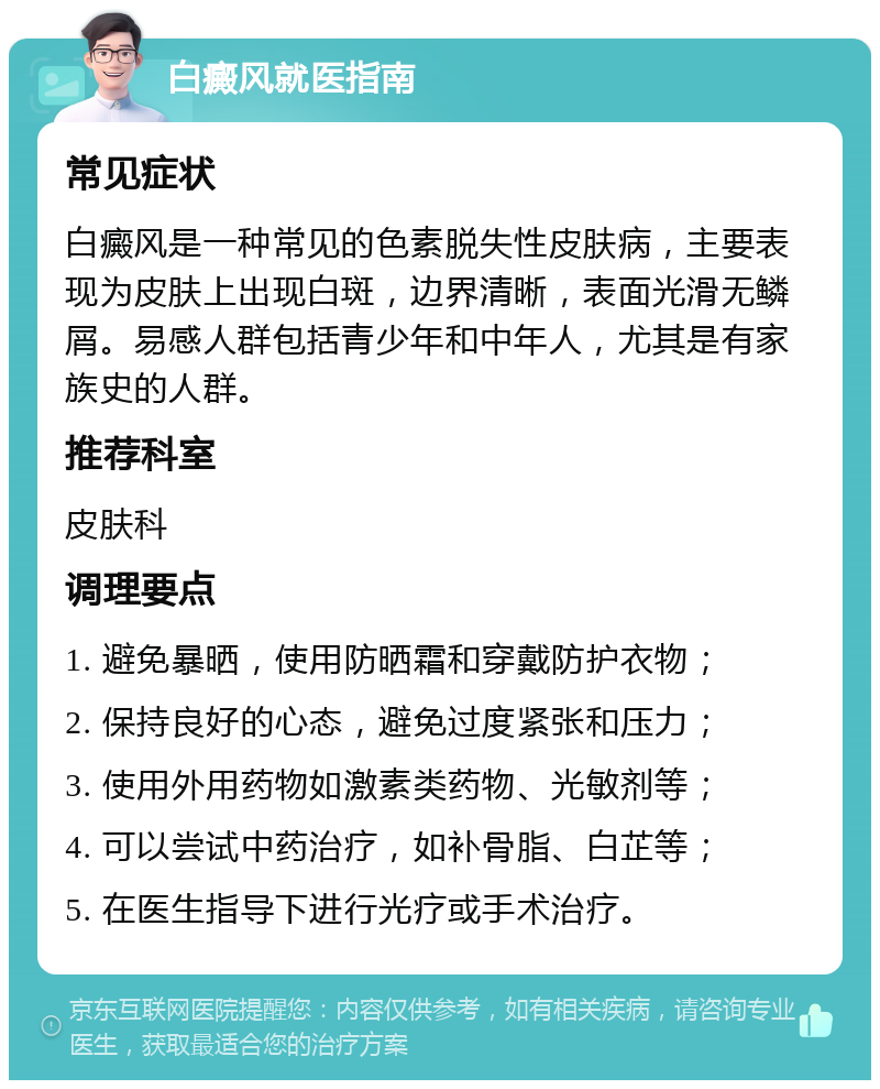 白癜风就医指南 常见症状 白癜风是一种常见的色素脱失性皮肤病，主要表现为皮肤上出现白斑，边界清晰，表面光滑无鳞屑。易感人群包括青少年和中年人，尤其是有家族史的人群。 推荐科室 皮肤科 调理要点 1. 避免暴晒，使用防晒霜和穿戴防护衣物； 2. 保持良好的心态，避免过度紧张和压力； 3. 使用外用药物如激素类药物、光敏剂等； 4. 可以尝试中药治疗，如补骨脂、白芷等； 5. 在医生指导下进行光疗或手术治疗。