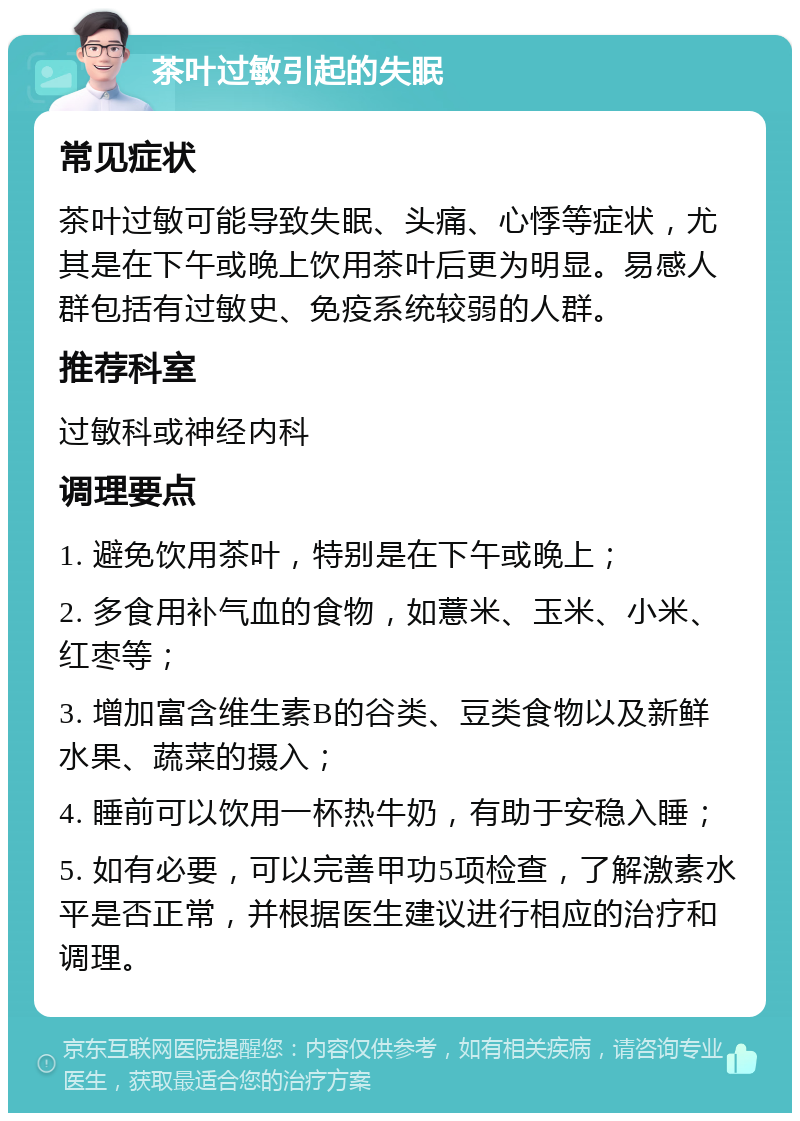 茶叶过敏引起的失眠 常见症状 茶叶过敏可能导致失眠、头痛、心悸等症状，尤其是在下午或晚上饮用茶叶后更为明显。易感人群包括有过敏史、免疫系统较弱的人群。 推荐科室 过敏科或神经内科 调理要点 1. 避免饮用茶叶，特别是在下午或晚上； 2. 多食用补气血的食物，如薏米、玉米、小米、红枣等； 3. 增加富含维生素B的谷类、豆类食物以及新鲜水果、蔬菜的摄入； 4. 睡前可以饮用一杯热牛奶，有助于安稳入睡； 5. 如有必要，可以完善甲功5项检查，了解激素水平是否正常，并根据医生建议进行相应的治疗和调理。