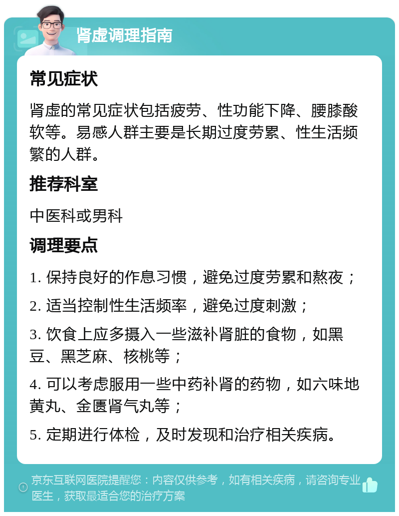 肾虚调理指南 常见症状 肾虚的常见症状包括疲劳、性功能下降、腰膝酸软等。易感人群主要是长期过度劳累、性生活频繁的人群。 推荐科室 中医科或男科 调理要点 1. 保持良好的作息习惯，避免过度劳累和熬夜； 2. 适当控制性生活频率，避免过度刺激； 3. 饮食上应多摄入一些滋补肾脏的食物，如黑豆、黑芝麻、核桃等； 4. 可以考虑服用一些中药补肾的药物，如六味地黄丸、金匮肾气丸等； 5. 定期进行体检，及时发现和治疗相关疾病。