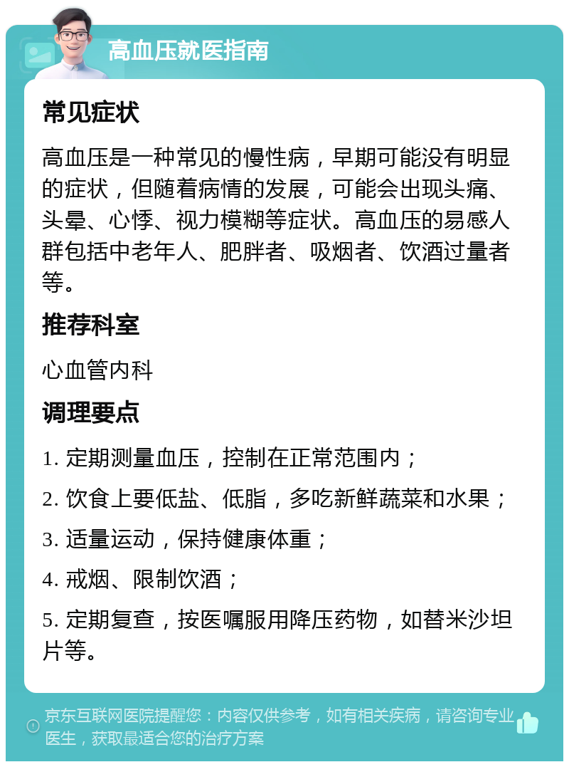 高血压就医指南 常见症状 高血压是一种常见的慢性病，早期可能没有明显的症状，但随着病情的发展，可能会出现头痛、头晕、心悸、视力模糊等症状。高血压的易感人群包括中老年人、肥胖者、吸烟者、饮酒过量者等。 推荐科室 心血管内科 调理要点 1. 定期测量血压，控制在正常范围内； 2. 饮食上要低盐、低脂，多吃新鲜蔬菜和水果； 3. 适量运动，保持健康体重； 4. 戒烟、限制饮酒； 5. 定期复查，按医嘱服用降压药物，如替米沙坦片等。