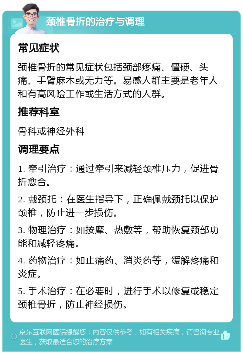 颈椎骨折的治疗与调理 常见症状 颈椎骨折的常见症状包括颈部疼痛、僵硬、头痛、手臂麻木或无力等。易感人群主要是老年人和有高风险工作或生活方式的人群。 推荐科室 骨科或神经外科 调理要点 1. 牵引治疗：通过牵引来减轻颈椎压力，促进骨折愈合。 2. 戴颈托：在医生指导下，正确佩戴颈托以保护颈椎，防止进一步损伤。 3. 物理治疗：如按摩、热敷等，帮助恢复颈部功能和减轻疼痛。 4. 药物治疗：如止痛药、消炎药等，缓解疼痛和炎症。 5. 手术治疗：在必要时，进行手术以修复或稳定颈椎骨折，防止神经损伤。