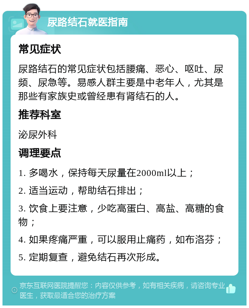 尿路结石就医指南 常见症状 尿路结石的常见症状包括腰痛、恶心、呕吐、尿频、尿急等。易感人群主要是中老年人，尤其是那些有家族史或曾经患有肾结石的人。 推荐科室 泌尿外科 调理要点 1. 多喝水，保持每天尿量在2000ml以上； 2. 适当运动，帮助结石排出； 3. 饮食上要注意，少吃高蛋白、高盐、高糖的食物； 4. 如果疼痛严重，可以服用止痛药，如布洛芬； 5. 定期复查，避免结石再次形成。