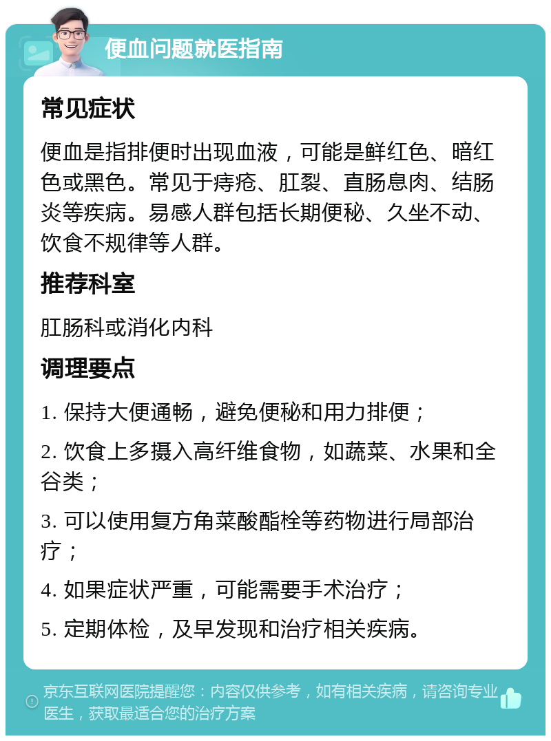 便血问题就医指南 常见症状 便血是指排便时出现血液，可能是鲜红色、暗红色或黑色。常见于痔疮、肛裂、直肠息肉、结肠炎等疾病。易感人群包括长期便秘、久坐不动、饮食不规律等人群。 推荐科室 肛肠科或消化内科 调理要点 1. 保持大便通畅，避免便秘和用力排便； 2. 饮食上多摄入高纤维食物，如蔬菜、水果和全谷类； 3. 可以使用复方角菜酸酯栓等药物进行局部治疗； 4. 如果症状严重，可能需要手术治疗； 5. 定期体检，及早发现和治疗相关疾病。