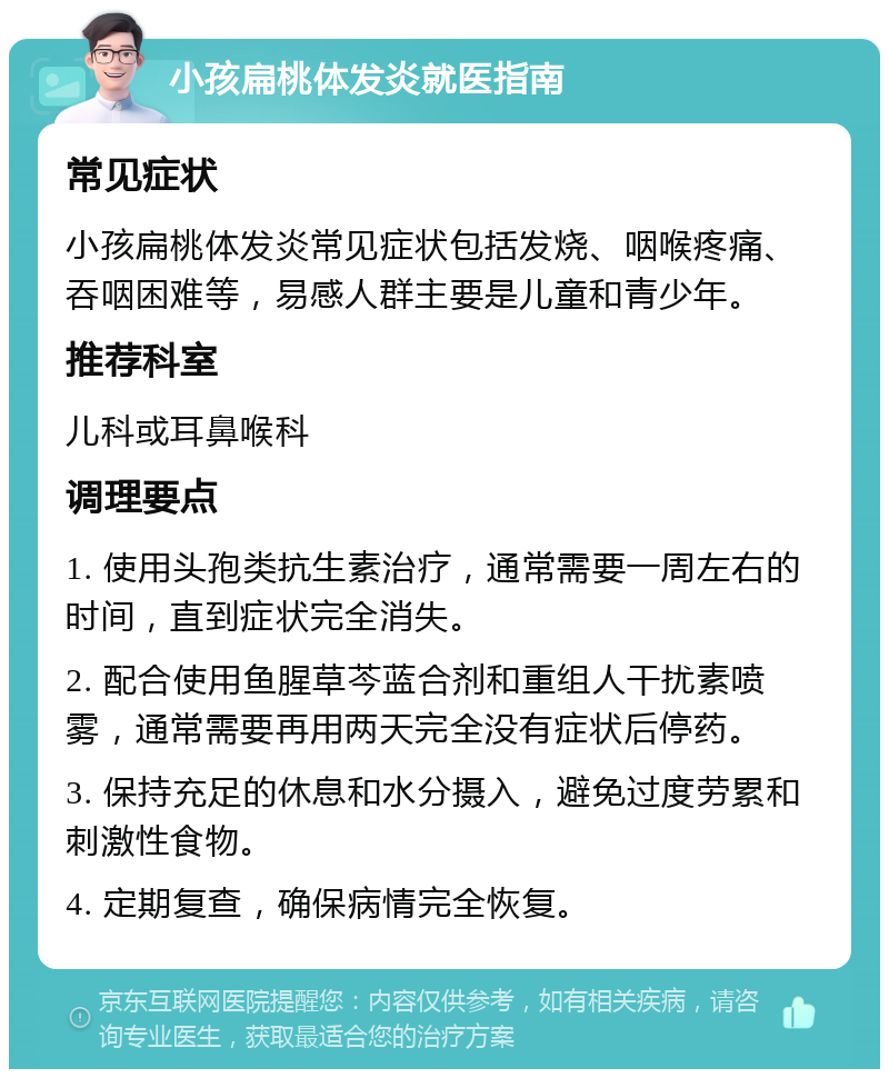 小孩扁桃体发炎就医指南 常见症状 小孩扁桃体发炎常见症状包括发烧、咽喉疼痛、吞咽困难等，易感人群主要是儿童和青少年。 推荐科室 儿科或耳鼻喉科 调理要点 1. 使用头孢类抗生素治疗，通常需要一周左右的时间，直到症状完全消失。 2. 配合使用鱼腥草芩蓝合剂和重组人干扰素喷雾，通常需要再用两天完全没有症状后停药。 3. 保持充足的休息和水分摄入，避免过度劳累和刺激性食物。 4. 定期复查，确保病情完全恢复。