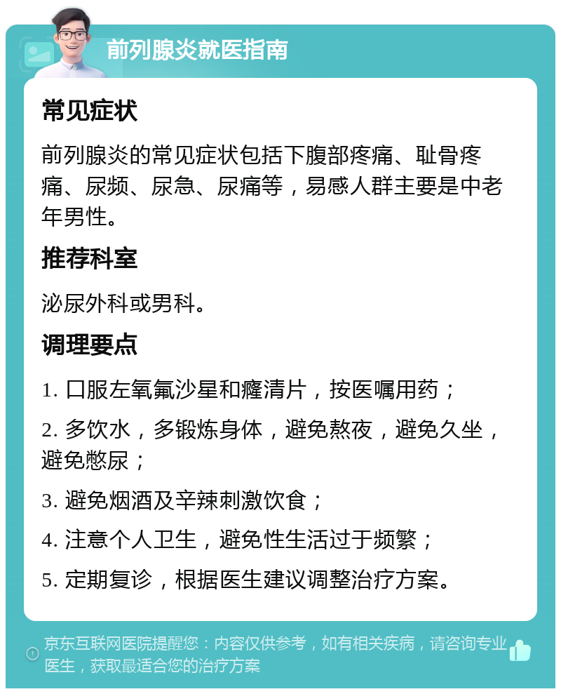 前列腺炎就医指南 常见症状 前列腺炎的常见症状包括下腹部疼痛、耻骨疼痛、尿频、尿急、尿痛等，易感人群主要是中老年男性。 推荐科室 泌尿外科或男科。 调理要点 1. 口服左氧氟沙星和癃清片，按医嘱用药； 2. 多饮水，多锻炼身体，避免熬夜，避免久坐，避免憋尿； 3. 避免烟酒及辛辣刺激饮食； 4. 注意个人卫生，避免性生活过于频繁； 5. 定期复诊，根据医生建议调整治疗方案。