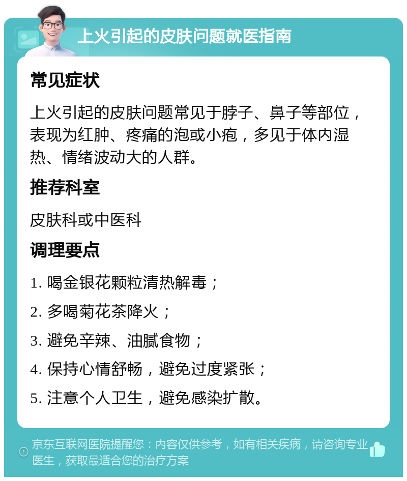 上火引起的皮肤问题就医指南 常见症状 上火引起的皮肤问题常见于脖子、鼻子等部位，表现为红肿、疼痛的泡或小疱，多见于体内湿热、情绪波动大的人群。 推荐科室 皮肤科或中医科 调理要点 1. 喝金银花颗粒清热解毒； 2. 多喝菊花茶降火； 3. 避免辛辣、油腻食物； 4. 保持心情舒畅，避免过度紧张； 5. 注意个人卫生，避免感染扩散。