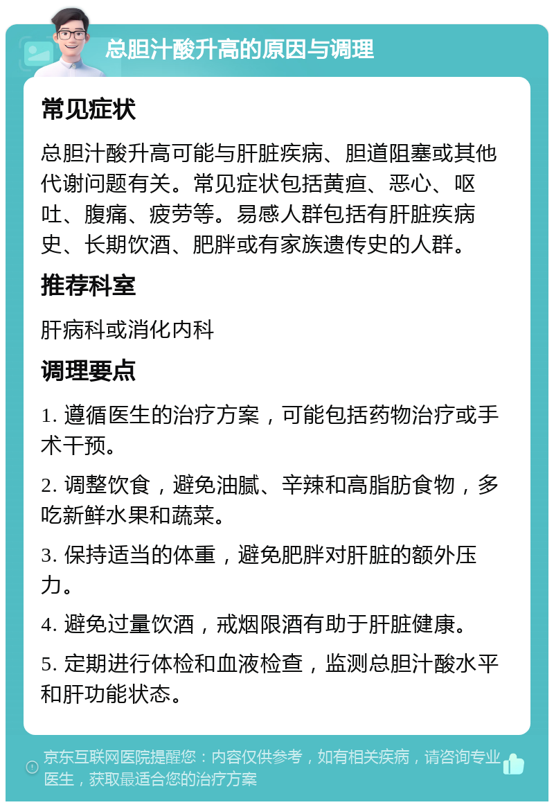 总胆汁酸升高的原因与调理 常见症状 总胆汁酸升高可能与肝脏疾病、胆道阻塞或其他代谢问题有关。常见症状包括黄疸、恶心、呕吐、腹痛、疲劳等。易感人群包括有肝脏疾病史、长期饮酒、肥胖或有家族遗传史的人群。 推荐科室 肝病科或消化内科 调理要点 1. 遵循医生的治疗方案，可能包括药物治疗或手术干预。 2. 调整饮食，避免油腻、辛辣和高脂肪食物，多吃新鲜水果和蔬菜。 3. 保持适当的体重，避免肥胖对肝脏的额外压力。 4. 避免过量饮酒，戒烟限酒有助于肝脏健康。 5. 定期进行体检和血液检查，监测总胆汁酸水平和肝功能状态。