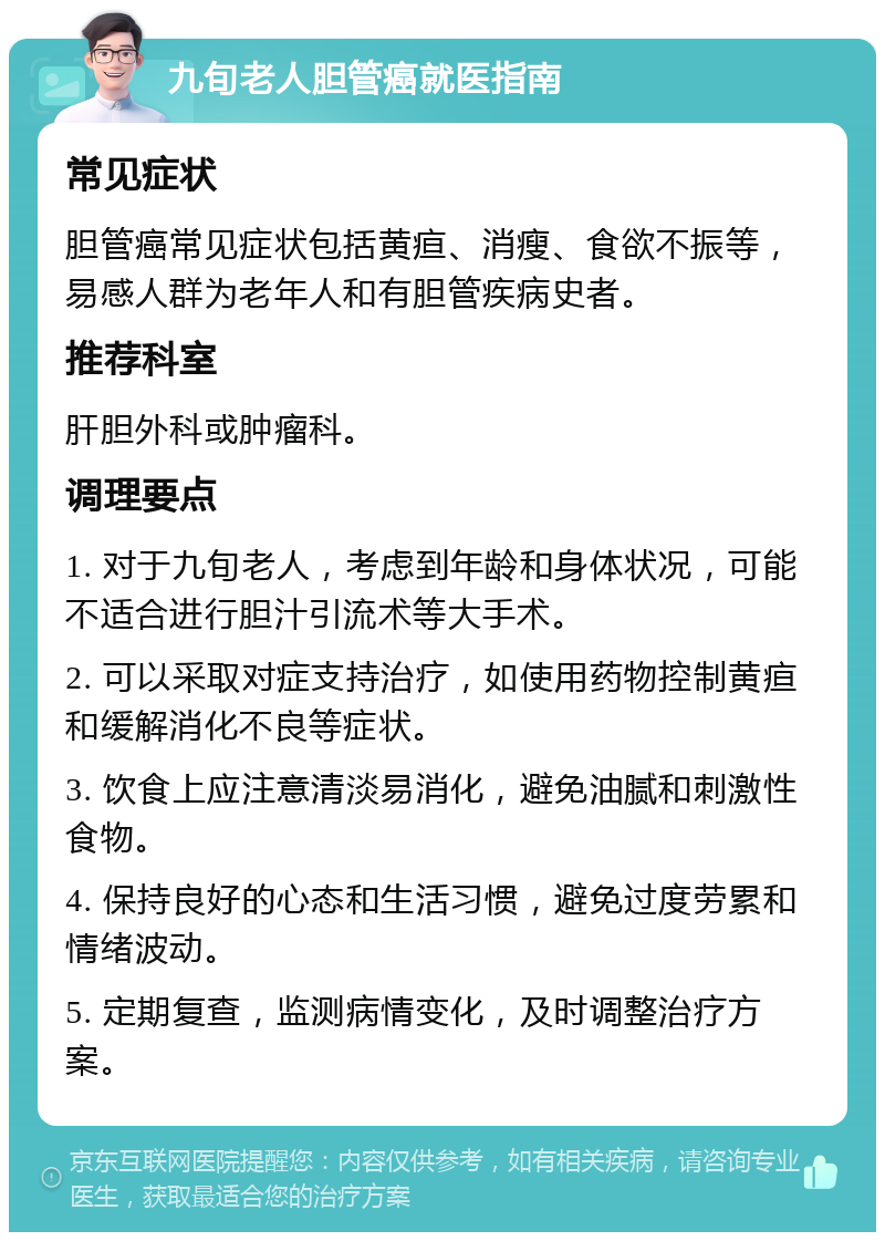 九旬老人胆管癌就医指南 常见症状 胆管癌常见症状包括黄疸、消瘦、食欲不振等，易感人群为老年人和有胆管疾病史者。 推荐科室 肝胆外科或肿瘤科。 调理要点 1. 对于九旬老人，考虑到年龄和身体状况，可能不适合进行胆汁引流术等大手术。 2. 可以采取对症支持治疗，如使用药物控制黄疸和缓解消化不良等症状。 3. 饮食上应注意清淡易消化，避免油腻和刺激性食物。 4. 保持良好的心态和生活习惯，避免过度劳累和情绪波动。 5. 定期复查，监测病情变化，及时调整治疗方案。