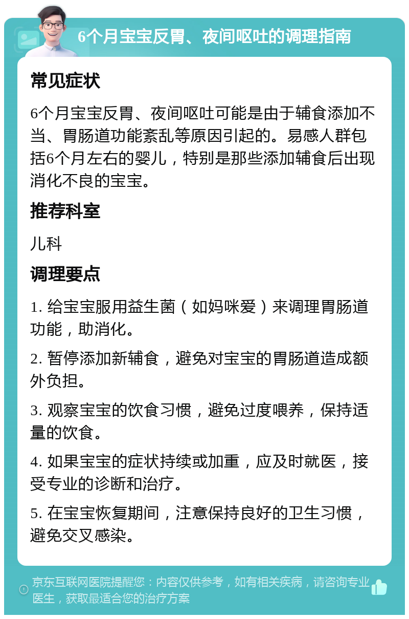 6个月宝宝反胃、夜间呕吐的调理指南 常见症状 6个月宝宝反胃、夜间呕吐可能是由于辅食添加不当、胃肠道功能紊乱等原因引起的。易感人群包括6个月左右的婴儿，特别是那些添加辅食后出现消化不良的宝宝。 推荐科室 儿科 调理要点 1. 给宝宝服用益生菌（如妈咪爱）来调理胃肠道功能，助消化。 2. 暂停添加新辅食，避免对宝宝的胃肠道造成额外负担。 3. 观察宝宝的饮食习惯，避免过度喂养，保持适量的饮食。 4. 如果宝宝的症状持续或加重，应及时就医，接受专业的诊断和治疗。 5. 在宝宝恢复期间，注意保持良好的卫生习惯，避免交叉感染。