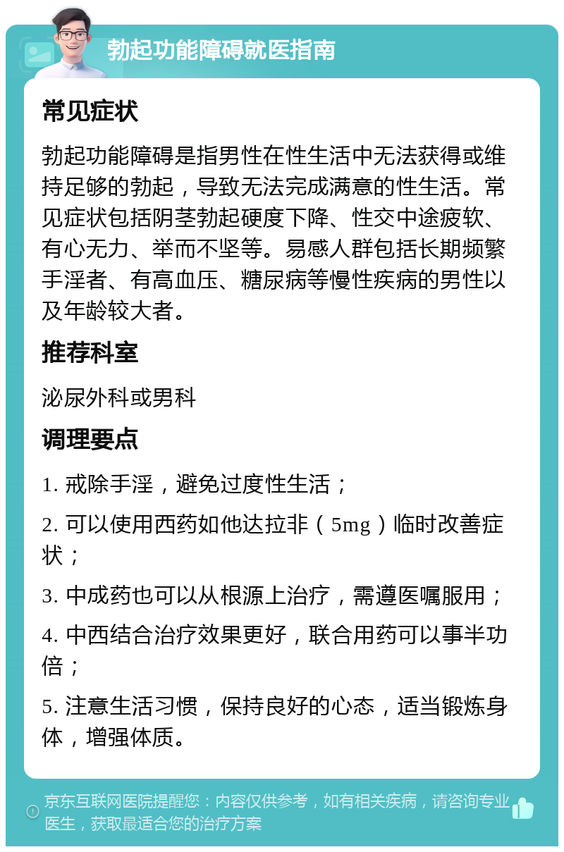 勃起功能障碍就医指南 常见症状 勃起功能障碍是指男性在性生活中无法获得或维持足够的勃起，导致无法完成满意的性生活。常见症状包括阴茎勃起硬度下降、性交中途疲软、有心无力、举而不坚等。易感人群包括长期频繁手淫者、有高血压、糖尿病等慢性疾病的男性以及年龄较大者。 推荐科室 泌尿外科或男科 调理要点 1. 戒除手淫，避免过度性生活； 2. 可以使用西药如他达拉非（5mg）临时改善症状； 3. 中成药也可以从根源上治疗，需遵医嘱服用； 4. 中西结合治疗效果更好，联合用药可以事半功倍； 5. 注意生活习惯，保持良好的心态，适当锻炼身体，增强体质。