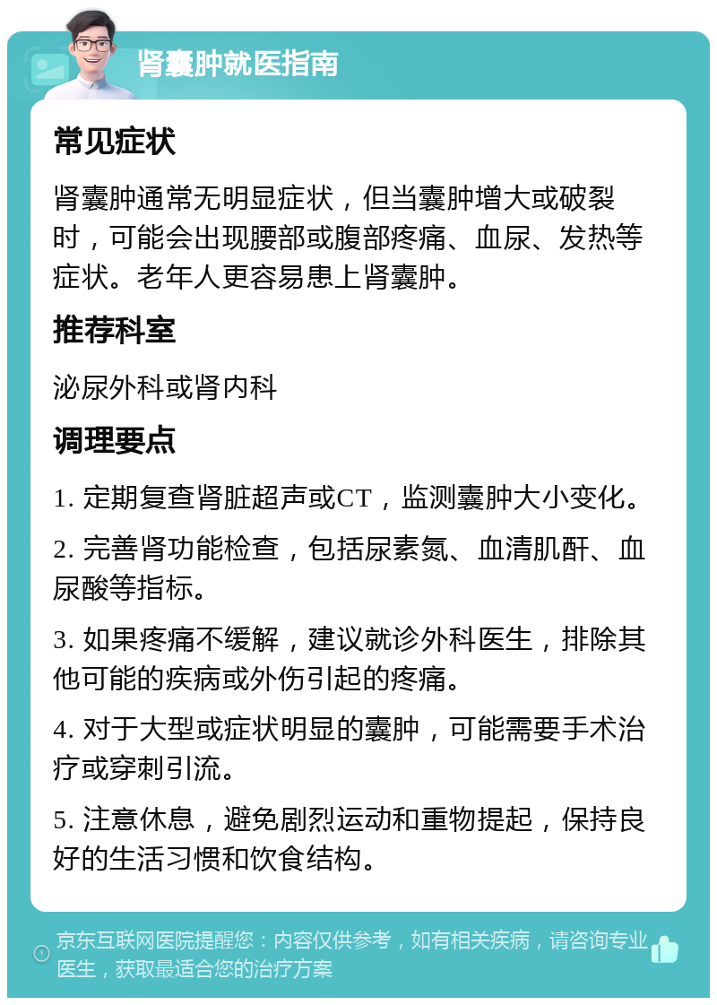 肾囊肿就医指南 常见症状 肾囊肿通常无明显症状，但当囊肿增大或破裂时，可能会出现腰部或腹部疼痛、血尿、发热等症状。老年人更容易患上肾囊肿。 推荐科室 泌尿外科或肾内科 调理要点 1. 定期复查肾脏超声或CT，监测囊肿大小变化。 2. 完善肾功能检查，包括尿素氮、血清肌酐、血尿酸等指标。 3. 如果疼痛不缓解，建议就诊外科医生，排除其他可能的疾病或外伤引起的疼痛。 4. 对于大型或症状明显的囊肿，可能需要手术治疗或穿刺引流。 5. 注意休息，避免剧烈运动和重物提起，保持良好的生活习惯和饮食结构。