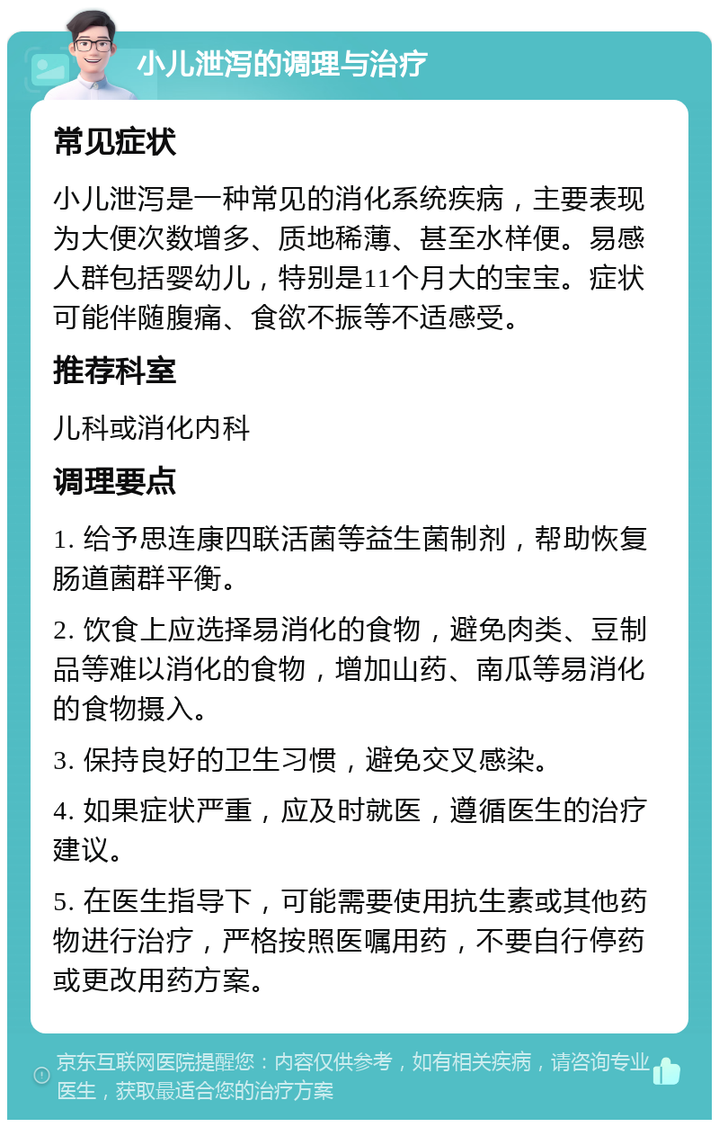 小儿泄泻的调理与治疗 常见症状 小儿泄泻是一种常见的消化系统疾病，主要表现为大便次数增多、质地稀薄、甚至水样便。易感人群包括婴幼儿，特别是11个月大的宝宝。症状可能伴随腹痛、食欲不振等不适感受。 推荐科室 儿科或消化内科 调理要点 1. 给予思连康四联活菌等益生菌制剂，帮助恢复肠道菌群平衡。 2. 饮食上应选择易消化的食物，避免肉类、豆制品等难以消化的食物，增加山药、南瓜等易消化的食物摄入。 3. 保持良好的卫生习惯，避免交叉感染。 4. 如果症状严重，应及时就医，遵循医生的治疗建议。 5. 在医生指导下，可能需要使用抗生素或其他药物进行治疗，严格按照医嘱用药，不要自行停药或更改用药方案。