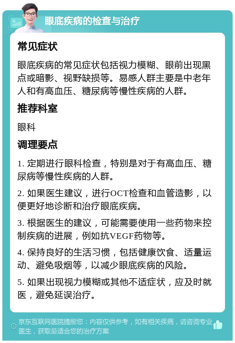 眼底疾病的检查与治疗 常见症状 眼底疾病的常见症状包括视力模糊、眼前出现黑点或暗影、视野缺损等。易感人群主要是中老年人和有高血压、糖尿病等慢性疾病的人群。 推荐科室 眼科 调理要点 1. 定期进行眼科检查，特别是对于有高血压、糖尿病等慢性疾病的人群。 2. 如果医生建议，进行OCT检查和血管造影，以便更好地诊断和治疗眼底疾病。 3. 根据医生的建议，可能需要使用一些药物来控制疾病的进展，例如抗VEGF药物等。 4. 保持良好的生活习惯，包括健康饮食、适量运动、避免吸烟等，以减少眼底疾病的风险。 5. 如果出现视力模糊或其他不适症状，应及时就医，避免延误治疗。