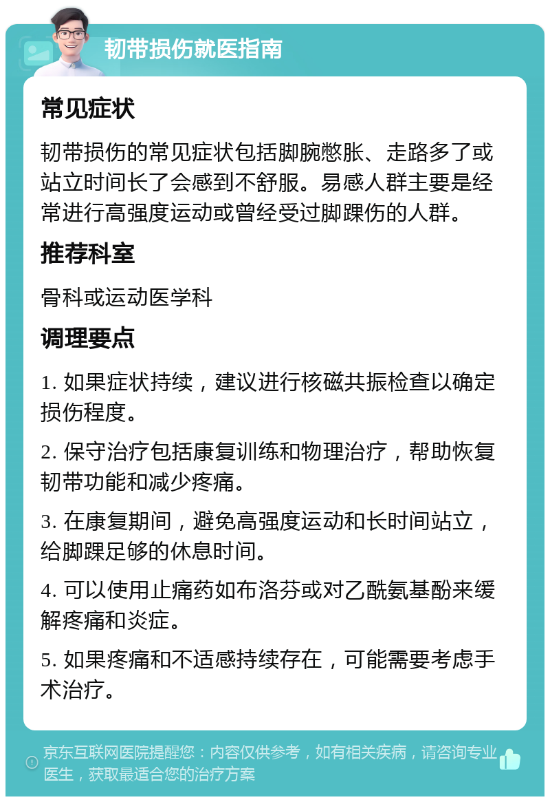 韧带损伤就医指南 常见症状 韧带损伤的常见症状包括脚腕憋胀、走路多了或站立时间长了会感到不舒服。易感人群主要是经常进行高强度运动或曾经受过脚踝伤的人群。 推荐科室 骨科或运动医学科 调理要点 1. 如果症状持续，建议进行核磁共振检查以确定损伤程度。 2. 保守治疗包括康复训练和物理治疗，帮助恢复韧带功能和减少疼痛。 3. 在康复期间，避免高强度运动和长时间站立，给脚踝足够的休息时间。 4. 可以使用止痛药如布洛芬或对乙酰氨基酚来缓解疼痛和炎症。 5. 如果疼痛和不适感持续存在，可能需要考虑手术治疗。