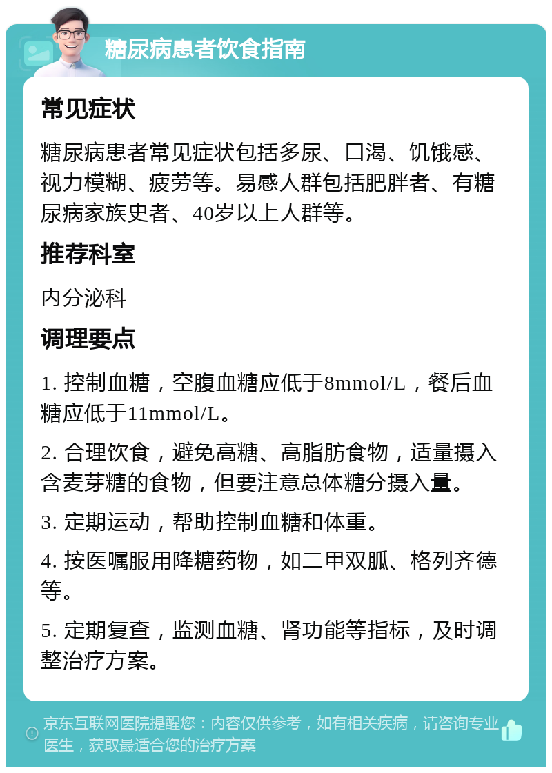 糖尿病患者饮食指南 常见症状 糖尿病患者常见症状包括多尿、口渴、饥饿感、视力模糊、疲劳等。易感人群包括肥胖者、有糖尿病家族史者、40岁以上人群等。 推荐科室 内分泌科 调理要点 1. 控制血糖，空腹血糖应低于8mmol/L，餐后血糖应低于11mmol/L。 2. 合理饮食，避免高糖、高脂肪食物，适量摄入含麦芽糖的食物，但要注意总体糖分摄入量。 3. 定期运动，帮助控制血糖和体重。 4. 按医嘱服用降糖药物，如二甲双胍、格列齐德等。 5. 定期复查，监测血糖、肾功能等指标，及时调整治疗方案。